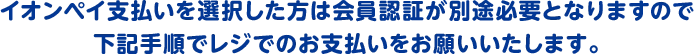 イオンペイ支払いを選択した方は会員認証が別途必要となりますので下記手順でレジでのお支払いをお願いいたします。