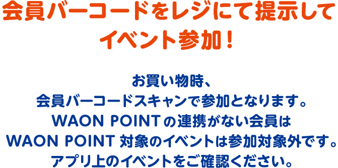 会員バーコードをレジにて提示してイベント参加！ お買い物時、会員バーコードスキャンで参加となります。WAON POINTの連携がない会員はWAON POINT対象のイベントは参加対象外です。