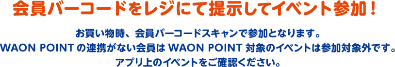 会員バーコードをレジにて提示してイベント参加！ お買い物時、会員バーコードスキャンで参加となります。WAON POINTの連携がない会員はWAON POINT対象のイベントは参加対象外です。