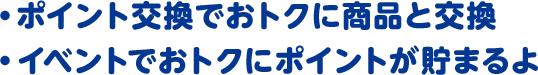 ・ポイント交換でおトクに商品と交換 ・イベントでおトクにポイントが貯まるよ
