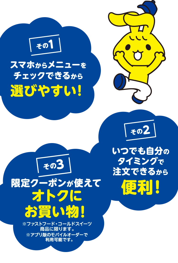 その1 スマホからメニューをチェックできるから選びやすい! その2 いつでも自分のタイミングで注文できるから便利! その3 限定クーポンが使えてオトクにお買い物! ※ファストフード、コールドスイーツ商品に限ります。※アプリ版のモバイルオーダーで利用可能です。