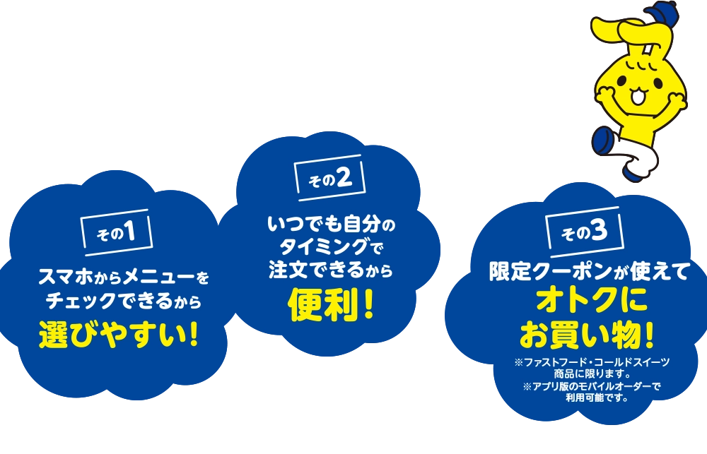 その1 スマホからメニューをチェックできるから選びやすい! その2 いつでも自分のタイミングで注文できるから便利! その3 限定クーポンが使えてオトクにお買い物! ※ファストフード、コールドスイーツ商品に限ります。※アプリ版のモバイルオーダーで利用可能です。