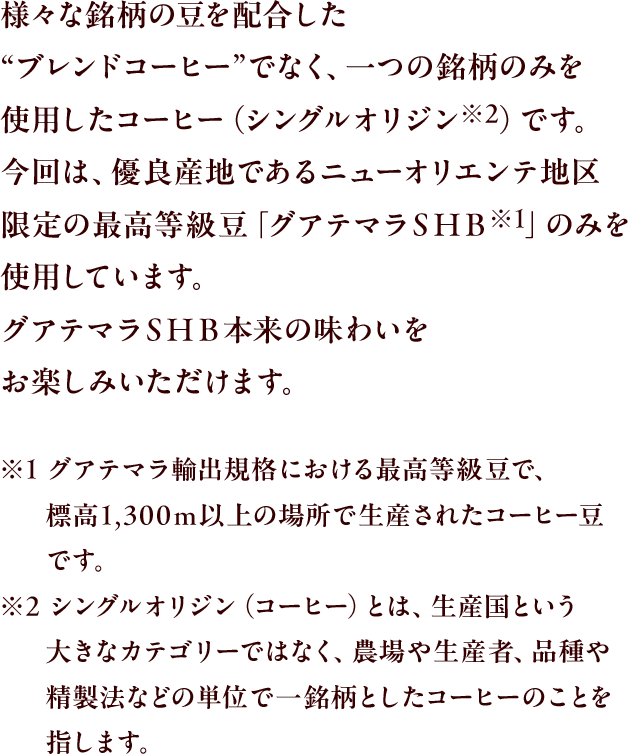 様々な銘柄の豆を配合した"ブレンドコーヒー"でなく、一つの銘柄のみを使用したコーヒー（シングルオリジン※2）です。今回は、優良産地であるニューオリエンテ地区限定の最高等級豆「グアテマラＳＨＢ※1」のみを使用しています。グアテマラＳＨＢ本来の味わいをお楽しみいただけます。
					※1 グアテマラ輸出規格における最高等級豆で、標高1,300ｍ以上の場所で生産されたコーヒー豆です。
					※2 シングルオリジン（コーヒー）とは、生産国という大きなカテゴリーではなく、農場や生産者、品種や精製法などの単位で一銘柄としたコーヒーのことを指します。