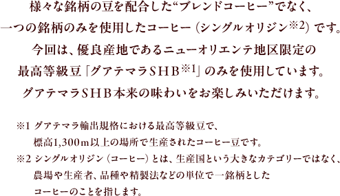 様々な銘柄の豆を配合した"ブレンドコーヒー"でなく、一つの銘柄のみを使用したコーヒー（シングルオリジン※2）です。今回は、優良産地であるニューオリエンテ地区限定の最高等級豆「グアテマラＳＨＢ※1」のみを使用しています。グアテマラＳＨＢ本来の味わいをお楽 しみいただけます。
					※1 グアテマラ輸出規格における最高等級豆で、標高1,300ｍ以上の場所で生産されたコーヒー豆です。
					※2 シングルオリジン（コーヒー）とは、生産国という大きなカテゴリーではなく、農場や生産者、品種や精製法などの単位で一銘柄としたコーヒーのことを指します。