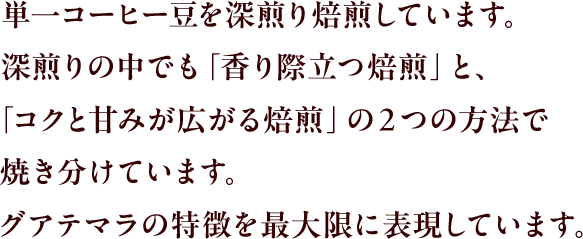 単一コーヒー豆を深煎り焙煎しています。深煎りの中でも「香り際立つ焙煎」と、「コクと甘みが広がる焙煎」の２つの方法で焼き分けています。グアテマラの特長を最大限に表現しています。