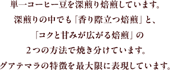 単一コーヒー豆を深煎り焙煎しています。深煎りの中でも「香り際立つ焙煎」と、「コクと甘みが広がる焙煎」の２つの方法で焼き分けています。グアテマラの特長を最大限に表現しています。