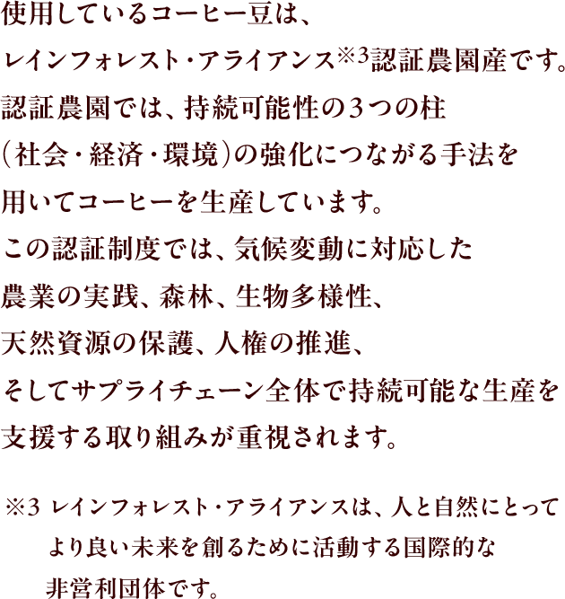 使用しているコーヒー豆は、レインフォレスト・アライアンス※3認証農園産です。認証農園では、持続可能性の３つの柱(社会・経済・環境)の強化につながる手法を用いてコーヒーを生産しています。この認証制度では、気候変動に対応した農業の実践、森林、生物多様性、天然資源の保護、人権の推進、そしてサプライチェーン全体で持続可能な生産を支援する取り組みが重視されます。
					※3 レインフォレスト・アライアンスは、人と自然にとってより良い未来を創るために活動する国際的な非営利団体です。