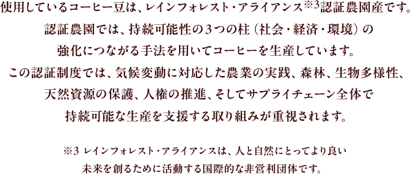 使用しているコーヒー豆は、レインフォレスト・アライアンス※3認証農園産です。認証農園では、持続可能性の３つの柱(社会・経済・環境)の強化につながる手法を用いてコーヒーを生産しています。この認証制度では、気候変動に対応した農業の実践、森林、生物多様性、天然資源の保護、人権の推進、そしてサプライチェーン全体で持続可能な生産を支援する取り組みが重視されます。
					※3 レインフォレスト・アライアンスは、人と自然にとってより良い未来を創るために活動する国際的な非営利団体です。