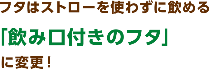 フタはストローを使わずに飲める「飲み口付きのフタ」に変更！
