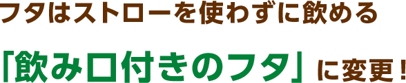 フタはストローを使わずに飲める「飲み口付きのフタ」に変更！