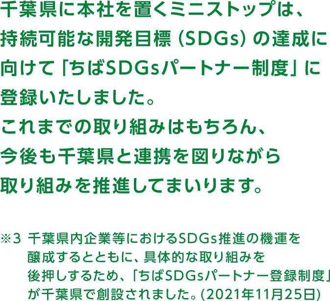 千葉県に本社を置くミニストップは、持続可能な開発目標(SDGs)の達成に向けて「ちばSDGsパートナー制度」に登録いたしました。これまでの取り組みはもちろん、今後も千葉県と連携を図りながら取り組みを推進してまいります。※3千葉県内企業等におけるSDGs推進の機運を醸成するとともに、具体的な取り組みを後押しするため、「ちばSDGsパートナー登録制度」が千葉県で創設されました。(2021年11月25日)