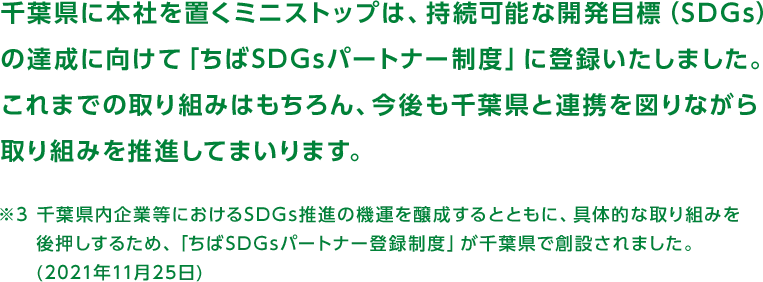千葉県に本社を置くミニストップは、持続可能な開発目標(SDGs)の達成に向けて「ちばSDGsパートナー制度」に登録いたしました。これまでの取り組みはもちろん、今後も千葉県と連携を図りながら取り組みを推進してまいります。※3千葉県内企業等におけるSDGs推進の機運を醸成するとともに、具体的な取り組みを後押しするため、「ちばSDGsパートナー登録制度」が千葉県で創設されました。(2021年11月25日)
