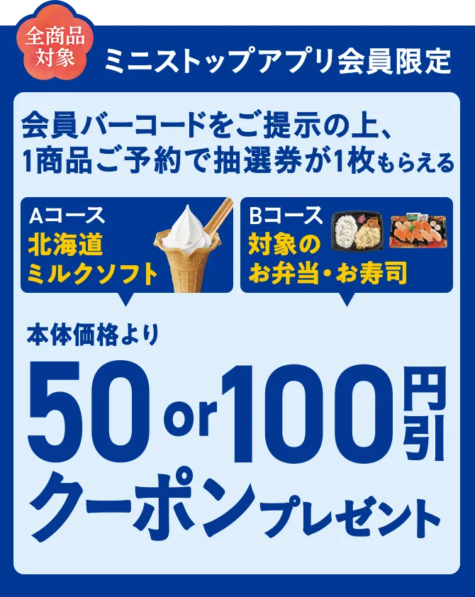全商品対象 ミニストップアプリ会員限定 会員バーコードをご提示の上、1商品ご予約で抽選券が1枚もらえる Aコース北海道ミルクソフト Bコース対象のお弁当・お寿司 本体価格より50or100円引きクーポンプレゼント！