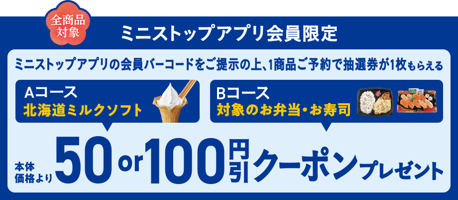 全商品対象 ミニストップアプリ会員限定 会員バーコードをご提示の上、1商品ご予約で抽選券が1枚もらえる Aコース北海道ミルクソフト Bコース対象のお弁当・お寿司 本体価格より50or100円引きクーポンプレゼント！