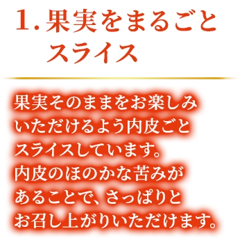 1.果実をまるごとスライス 果実そのままをお楽しみいただけるよう内皮ごとスライスしています。内皮のほのかな苦みがあることで、さっぱりとお召し上がりいただけます。