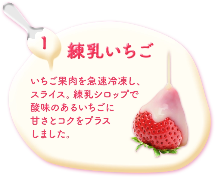 1.練乳いちご いちご果肉を急速冷凍し、スライス。練乳シロップで酸味のあるいちごに甘さとコクをプラスしました。