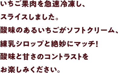 いちご果肉を急速冷凍し、スライスしました。酸味のあるいちごがソフトクリーム、練乳シロップと絶妙にマッチ!酸味と甘さのコントラストをお楽しみください。