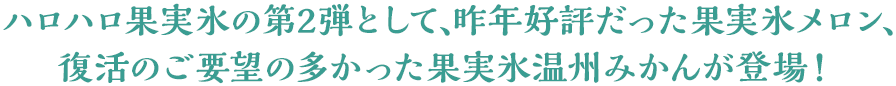 ハロハロ果実氷の第2弾として、昨年好評だった果実氷メロン、復活のご要望の多かった果実氷温州みかんが登場！