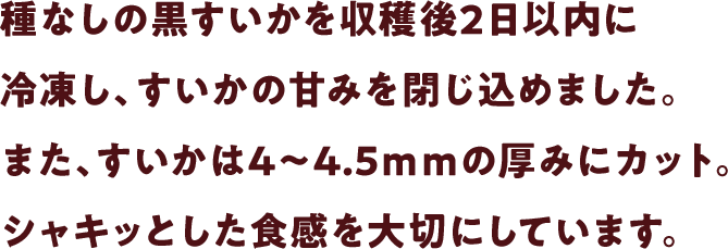 種なしの黒すいかを収穫後2日以内に冷凍し、すいかの甘みを閉じ込めました。また、すいかは4～4.5ｍｍの厚みにカット。シャキッとした食感を大切にしています。