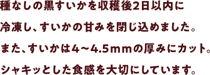種なしの黒すいかを収穫後2日以内に冷凍し、すいかの甘みを閉じ込めました。また、すいかは4～4.5ｍｍの厚みにカット。シャキッとした食感を大切にしています。