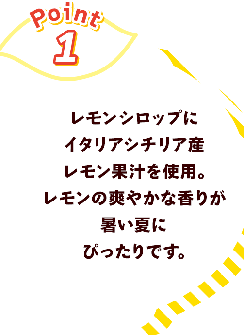 Point1 レモンシロップにイタリアシチリア産果汁を使用。レモンの爽やかな香りが暑い夏にぴったりです。