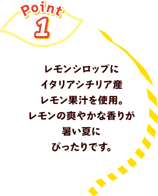 Point1 レモンシロップにイタリアシチリア産果汁を使用。レモンの爽やかな香りが暑い夏にぴったりです。