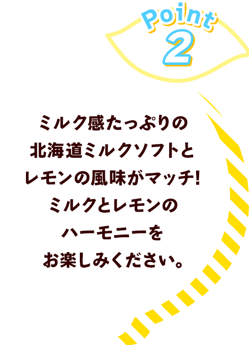 Point2 ミルク感たっぷりの北海道ミルクソフトとレモンの風味がマッチ!	ミルクとレモンのハーモニーをお楽しみください。