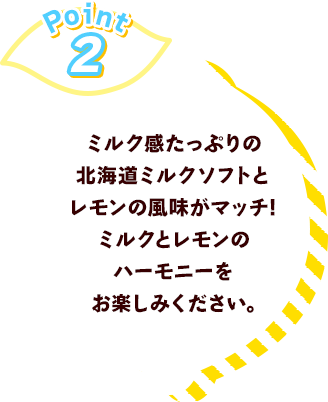 Point2 ミルク感たっぷりの北海道ミルクソフトとレモンの風味がマッチ!	ミルクとレモンのハーモニーをお楽しみください。