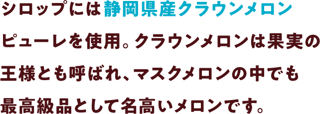 シロップには静岡県産クラウンメロンピューレを使用。クラウンメロンは果実の王様とも呼ばれ、マスクメロンの中でも最高級品として名高いメロンです。