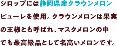 シロップには静岡県産クラウンメロンピューレを使用。クラウンメロンは果実の王様とも呼ばれ、マスクメロンの中でも最高級品として名高いメロンです。