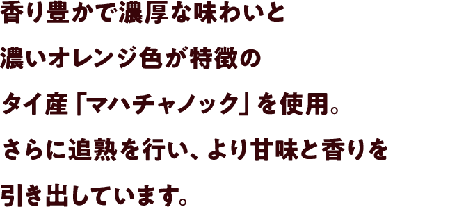 香り豊かで濃厚な味わいと濃いオレンジ色が特徴のタイ産「マハチャノック」を使用。さらに追熟を行い、より甘味と香りを引き出しています。