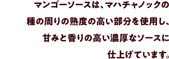 マンゴーソースは、マハチャノックの種の周りの熟度の高い部分を使用し、甘みと香りの高い濃厚なソースに仕上げています。