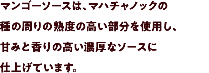 マンゴーソースは、マハチャノックの種の周りの熟度の高い部分を使用し、甘みと香りの高い濃厚なソースに仕上げています。