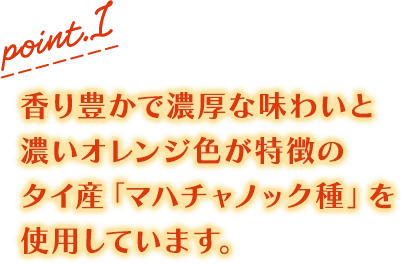 point.1 香り豊かで濃厚な味わいと濃いオレンジ色が特徴のタイ産「マハチャノック種」を使用しています。