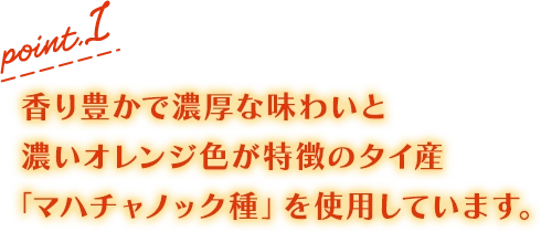 point.1 香り豊かで濃厚な味わいと濃いオレンジ色が特徴のタイ産「マハチャノック種」を使用しています。