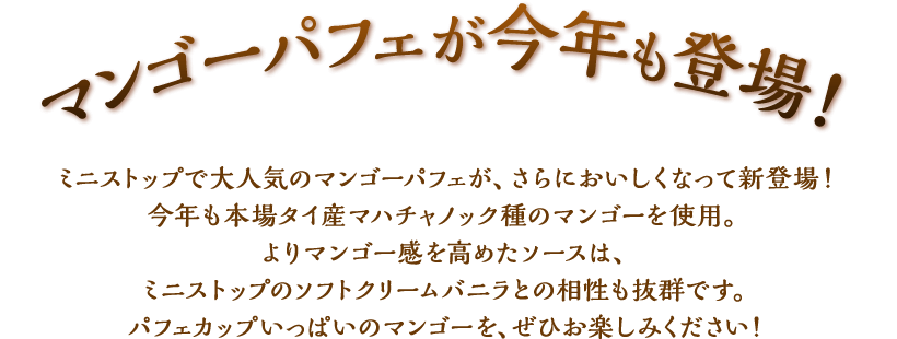 マンゴーパフェが今年も登場！ミニストップで大人気のマンゴーパフェが、さらにおいしくなって新登場！今年も本場タイ産マハチャノック種のマンゴーを使用。よりマンゴー感を高めたソースは、ミニストップのソフトクリームバニラとの相性も抜群です。パフェカップいっぱいのマンゴーを、ぜひお楽しみください！