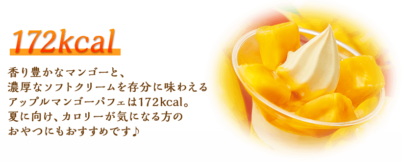 172kcal 香り豊かなマンゴーと、濃厚なソフトクリームを存分に味わえるアップルマンゴーパフェは172kcal。夏に向け、カロリーが気になる方のおやつにもおすすめです♪