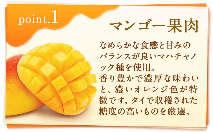 point1 マンゴー果肉　なめらかな食感と甘みのバランスが良いマハチャノック種を使用。香り豊かで濃厚な味わいと、濃いオレンジ色が特徴です。タイで収穫された糖度の高いものを厳選。