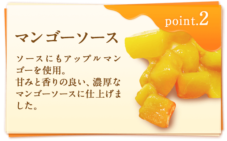 point2 マンゴーソース　ソースにもアップルマンゴーを使用。甘みと香りの良い、濃厚なマンゴーソースに仕上げました。