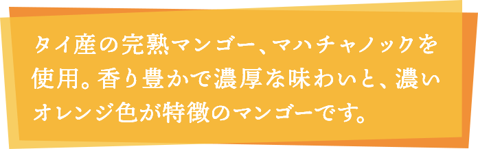 タイ産の完熟マンゴー、マハチャノックを使用。香り豊かで濃厚な味わいと、濃いオレンジ色が特徴のマンゴーです。