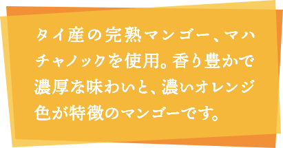 タイ産の完熟マンゴー、マハチャノックを使用。香り豊かで濃厚な味わいと、濃いオレンジ色が特徴のマンゴーです。