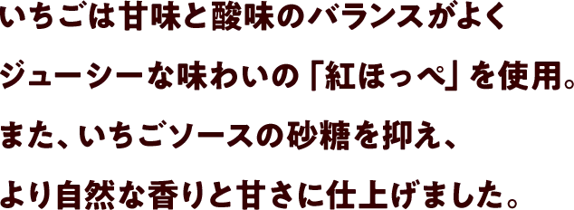 いちごは甘味と酸味のバランスがよくジューシーな味わいの「紅ほっぺ」を使用。また、いちごソースの砂糖を抑え、より自然な香りと甘さに仕上げました。