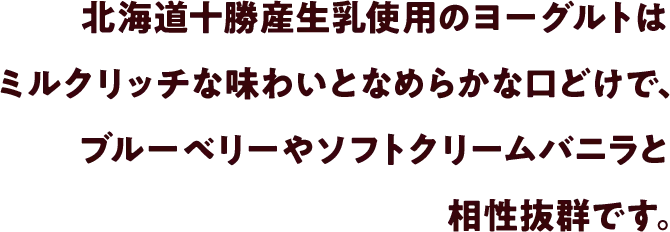 北海道十勝産生乳使用のヨーグルトはミルクリッチな味わいとなめらかな口どけで、ブルーベリーやソフトクリームバニラと相性抜群です。