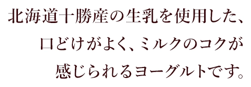 北海道十勝産の生乳を使用した、口どけがよく、ミルクのコクが感じられるヨーグルトです。