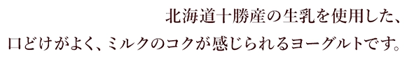 北海道十勝産の生乳を使用した、口どけがよく、ミルクのコクが感じられるヨーグルトです。