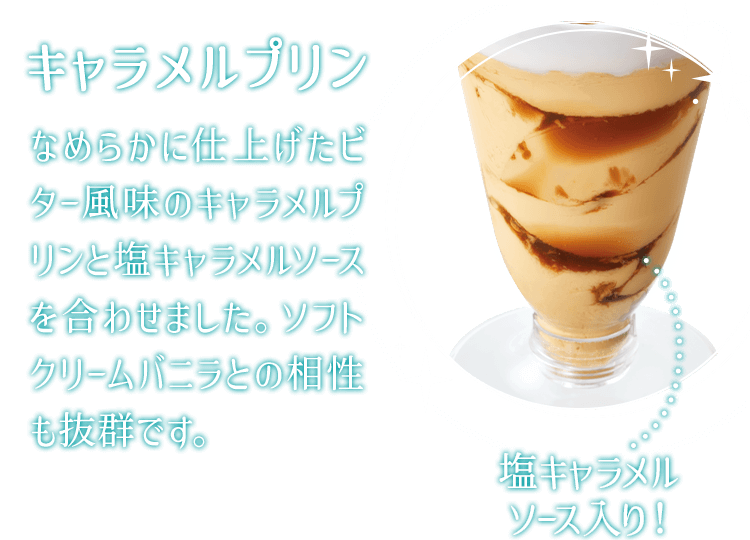 キャラメルプリン なめらかに仕上げたビター風味のキャラメルプリンと塩キャラメルソースを合わせました。ソフトクリームバニラとの相性も抜群です。