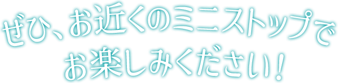 ぜひ、お近くのミニストップでお楽しみください