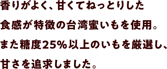香りがよく、甘くてねっとりした食感が特徴のダブル蜜いもを使用。また糖度25％以上のいもを厳選し、甘さを追求しました。