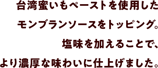 台湾蜜いもペーストを使用したモンブランソースをトッピング。塩味を加えることで、より濃厚な味わいに仕上げました。