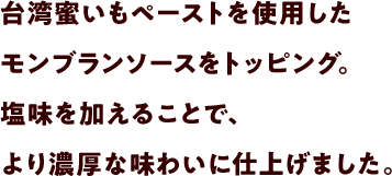 台湾蜜いもペーストを%使用したモンブランソースをトッピング。塩味を加えることで、より濃厚な味わいに仕上げました。